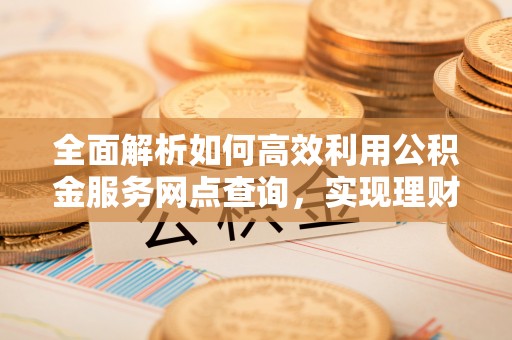 山丹全面解析如何高效利用公积金服务网点查询，实现理财与生活优化