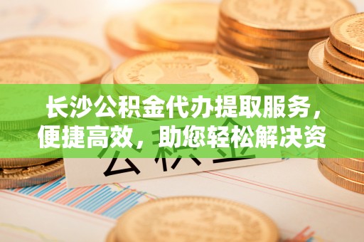 山丹长沙公积金代办提取服务，便捷高效，助您轻松解决资金需求