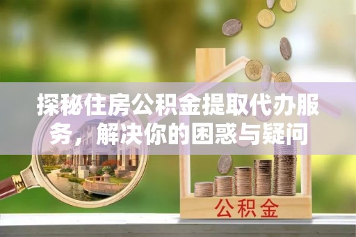 山丹探秘住房公积金提取代办服务，解决你的困惑与疑问
