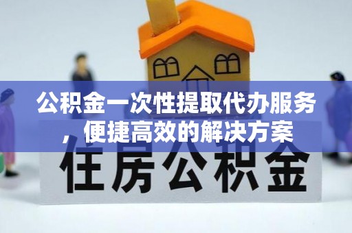 山丹公积金一次性提取代办服务，便捷高效的解决方案