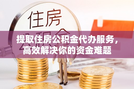 山丹提取住房公积金代办服务，高效解决你的资金难题