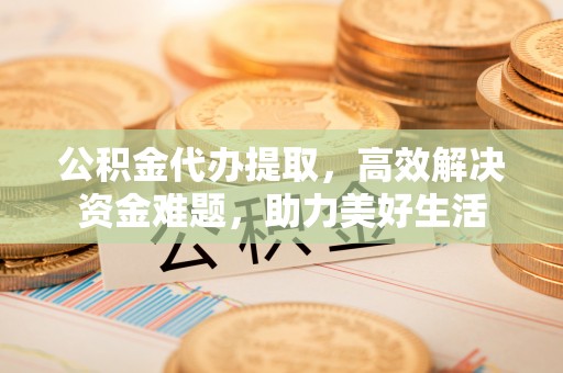 山丹公积金代办提取，高效解决资金难题，助力美好生活