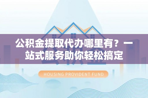山丹公积金提取代办哪里有？一站式服务助你轻松搞定