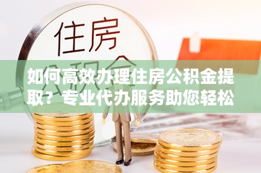 山丹如何高效办理住房公积金提取？专业代办服务助您轻松搞定