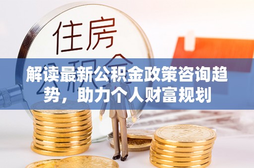 山丹解读最新公积金政策咨询趋势，助力个人财富规划