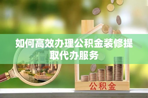 山丹如何高效办理公积金装修提取代办服务