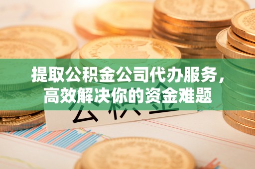 山丹提取公积金公司代办服务，高效解决你的资金难题