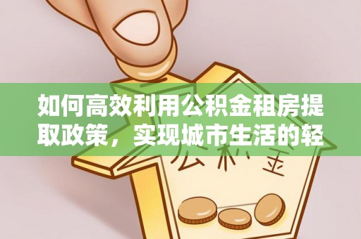山丹如何高效利用公积金租房提取政策，实现城市生活的轻松负担