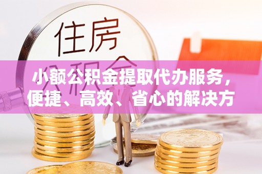 山丹小额公积金提取代办服务，便捷、高效、省心的解决方案