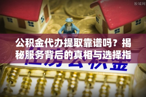 山丹公积金代办提取靠谱吗？揭秘服务背后的真相与选择指南