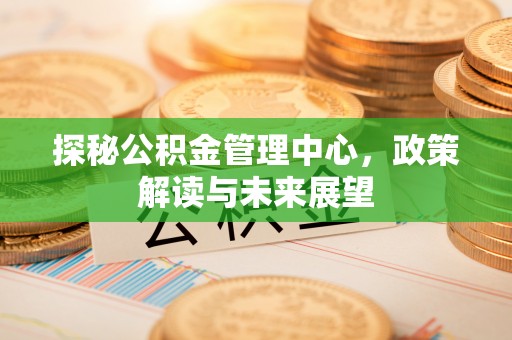 山丹探秘公积金管理中心，政策解读与未来展望