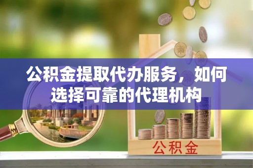 山丹公积金提取代办服务，如何选择可靠的代理机构