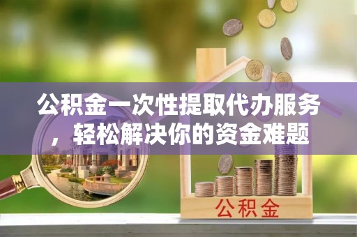 山丹公积金一次性提取代办服务，轻松解决你的资金难题