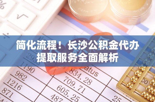 山丹简化流程！长沙公积金代办提取服务全面解析
