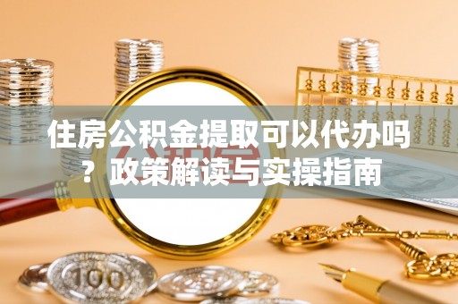 山丹住房公积金提取可以代办吗？政策解读与实操指南