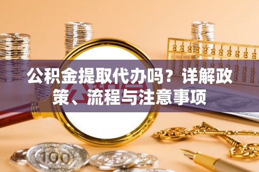 山丹公积金提取代办吗？详解政策、流程与注意事项