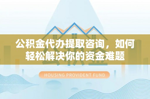 山丹公积金代办提取咨询，如何轻松解决你的资金难题