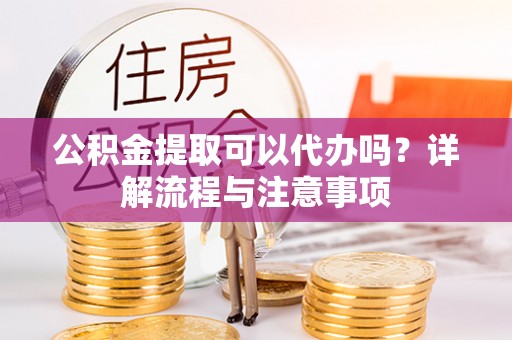 山丹公积金提取可以代办吗？详解流程与注意事项