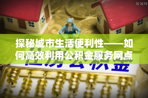 山丹探秘城市生活便利性——如何高效利用公积金服务网点查询工具