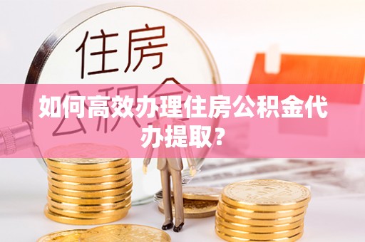 山丹如何高效办理住房公积金代办提取？