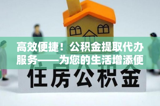 山丹高效便捷！公积金提取代办服务——为您的生活增添便利
