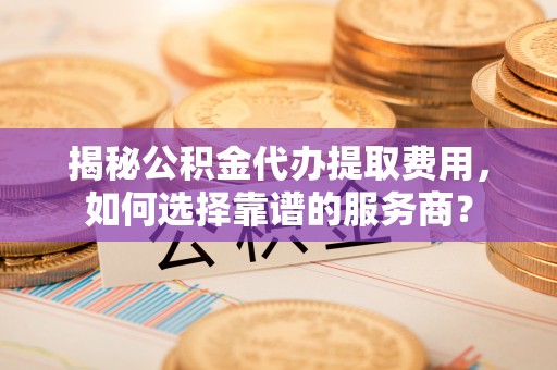 山丹揭秘公积金代办提取费用，如何选择靠谱的服务商？