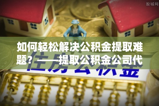 山丹如何轻松解决公积金提取难题？——提取公积金公司代办服务解析
