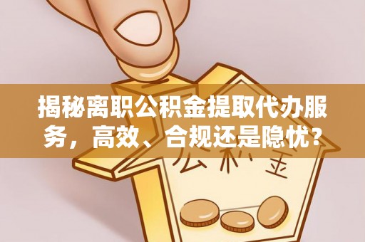 山丹揭秘离职公积金提取代办服务，高效、合规还是隐忧？