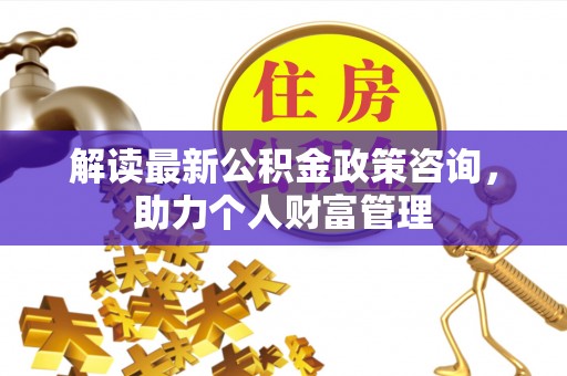 山丹解读最新公积金政策咨询，助力个人财富管理