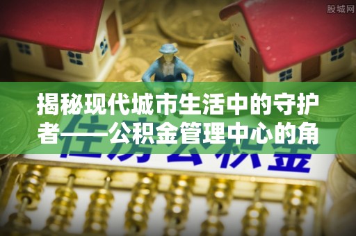 山丹揭秘现代城市生活中的守护者——公积金管理中心的角色与价值