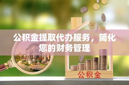 山丹公积金提取代办服务，简化您的财务管理