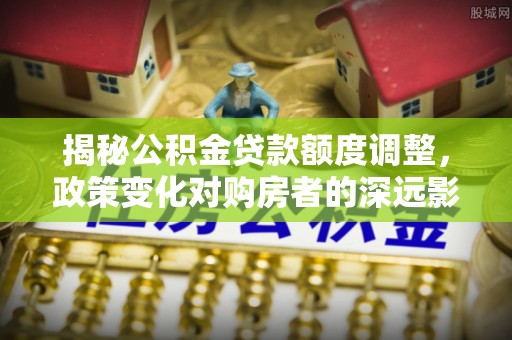 山丹揭秘公积金贷款额度调整，政策变化对购房者的深远影响