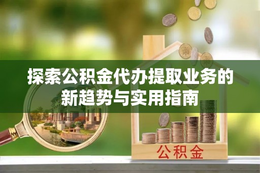 山丹探索公积金代办提取业务的新趋势与实用指南